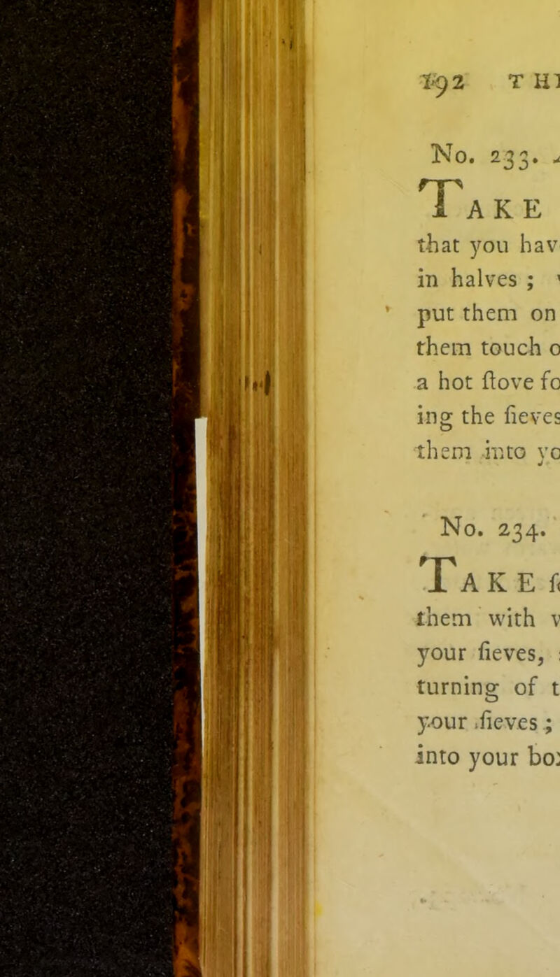 1^2 TH1 No. 233. . Take that you hav in halves ; ’ ’ put them on them touch o a hot ftove fo ing the fieves them into vc J No. 234. Takes them with v your fieves, : turning of t your .fieves; into your bo: