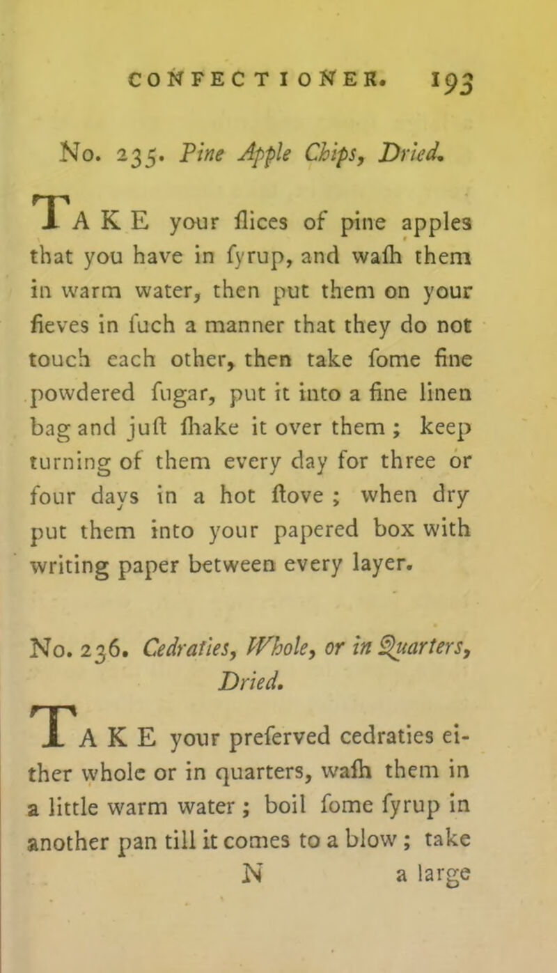No. 235. Pine Apple Chips, Dried, Ta K E your Dices of pine apples that you have in fyrup, and wafh them in warm water, then put them on your fieves in fuch a manner that they do not touch each other, then take fome fine powdered fugar, put it into a fine linen bag and juft fhake it over them ; keep turning of them every day for three or four days in a hot Dove ; when dry put them into your papered box with writing paper between every layer. No. 236. Cedraties, Whole, or in Quarters, Dried, TA K E your preferved cedraties ei- ther whole or in quarters, wafh them in a little warm water; boil fome fyrup in another pan till it comes to a blow ; take N a large