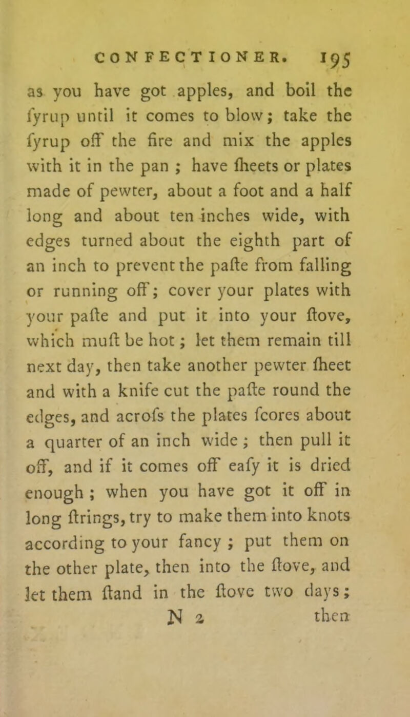 as you have got apples, and boil the iyrup until it comes to blow; take the fyrup off the fire and mix the apples with it in the pan ; have fheets or plates made of pewter, about a foot and a half long and about ten inches wide, with edges turned about the eighth part of an inch to prevent the pafte from falling or running off'; cover your plates with your paffe and put it into your ftove, which muff be hot; let them remain till next day, then take another pewter fheet and with a knife cut the pafte round the edges, and acrofs the plates fcores about a quarter of an inch wide; then pull it off, and if it comes off eafy it is dried enough ; when you have got it off in long firings, try to make them into knots according to your fancy ; put them on the other plate, then into the ftove, and let them Hand in the ftove two days; Jvl a then