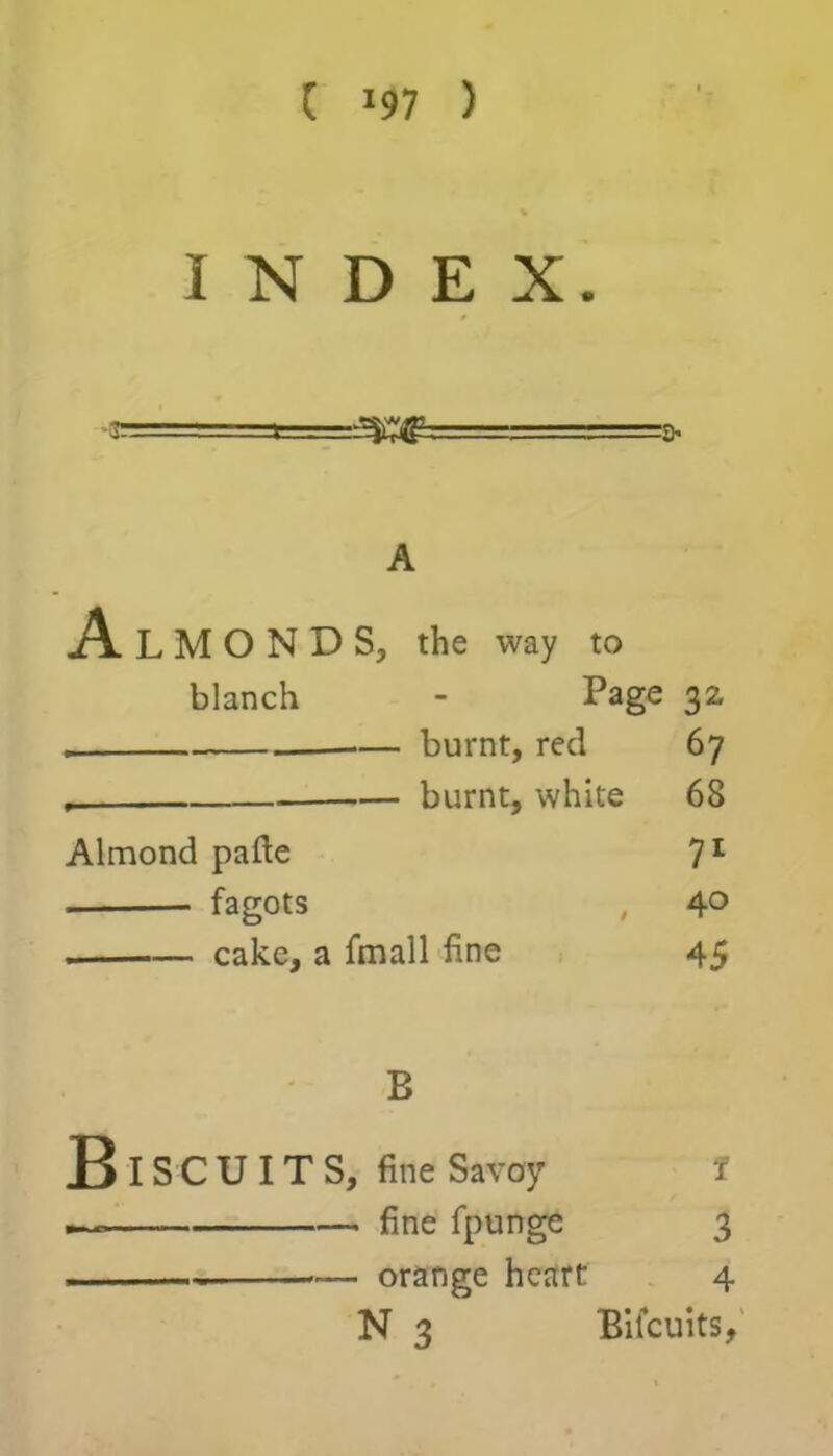 C J97 ) INDEX. 3- A A L M O N D S, the way to blanch - Page 32 . •— burnt, red 67 , burnt, white 68 Almond pafte 71 fagots , 4° cake, a fmall fine 45 B B IS C U IT S, fine Savoy I — fine fpunge 3 — orange heart 4 N 3 Bilcuits,
