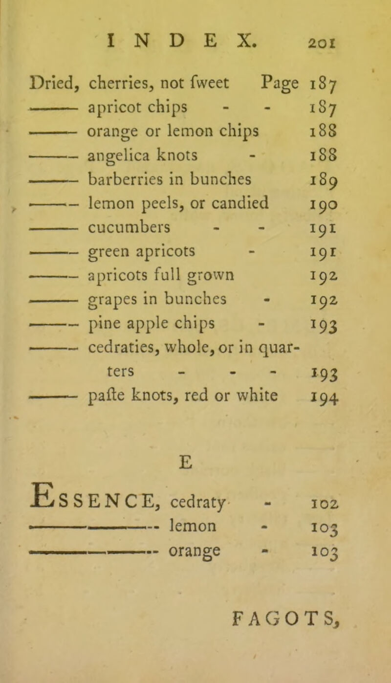 Dried, cherries, not fweet Page 187 apricot chips - - 1S7 orange or lemon chips 188 angelica knots - 1S8 barberries in bunches 189 lemon peels, or candied 190 cucumbers - - 191 green apricots - 191 apricots full grown 192 grapes in bunches - 192 pine apple chips - 193 cedraties, whole, or in quar- ters - - 193 pafle knots, red or white 194 E Essence, cedraty - 102 ■ ■ lemon - 103 103 FAGOTS, — orange