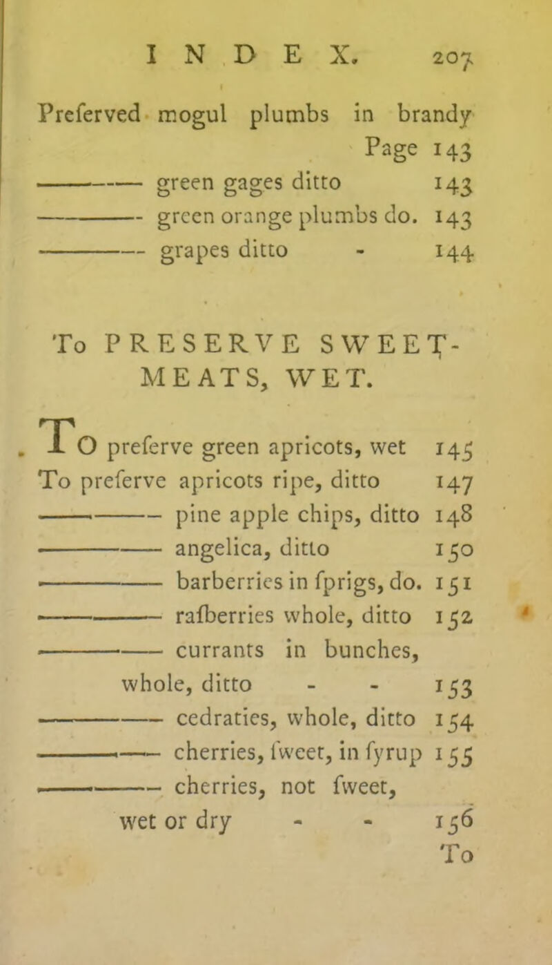 20J, | Preferved mogul plumbs in brandy Page 143 green gages ditto 143 green orange plumbs do. 143 grapes ditto - 144 To PRESERVE SWEET- MEATS, WET. To preferve green apricots, wet 143 To preferve apricots ripe, ditto 147 pine apple chips, ditto 148 angelica, ditto 150 ■ barberries in fprigs, do. 151 ■ rafberries whole, ditto 152 currants in bunches, whole, ditto - - 153 cedraties, whole, ditto 154 cherries, lweet, in fyrup 155 cherries, not fweet, wet or dry - - 156 To