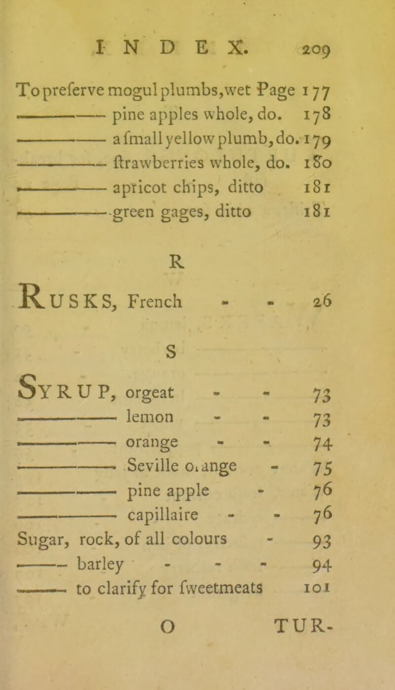 To preferve mogul plumbs,wet Page 177 . pine apples whole, do. 178 afmallyellowplumb,do. 179 ftrawberries whole, do. 180 apricot chips, ditto i8r green gages, ditto 181 R Rusks, French 26 S Sy R U P, orgeat 73 lemon 73 orange 74 Seville otange 75 pine apple 76 capillaire 76 Sugar, rock, of all colours 93 — barley - - 94 — to clarify for fweetmeats 101 O TUR-