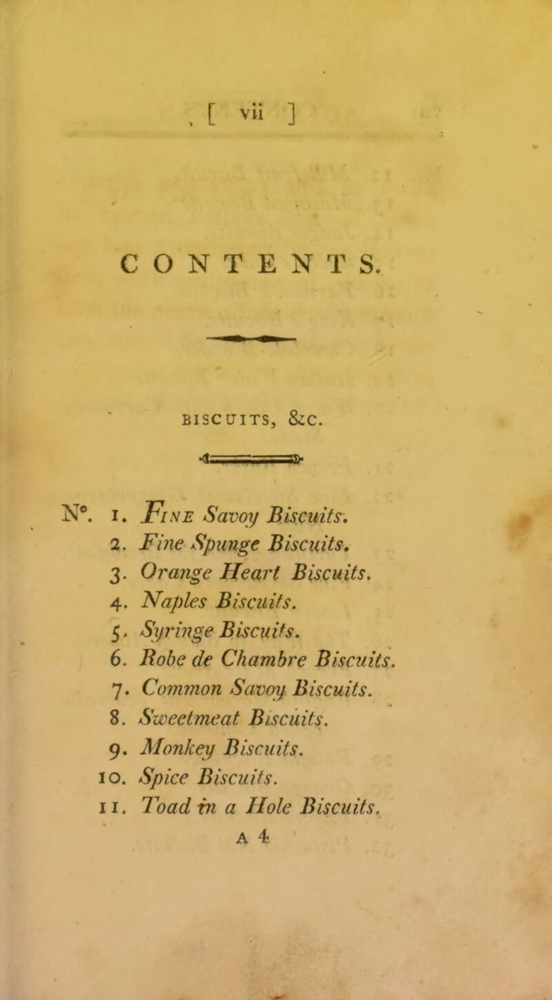 CONTENTS. BISCUITS, &C. •<!= I -•■■ ■ N«. I. Fi SE Savoy Biscuits. 2. Fine Spunge Biscuits. 3. Orange Heart Biscuits. 4. Naples Biscuits. 5- Syringe Biscuits. 6. Bobe de Chambre Biscuits. 7. Common Savoy Biscuits. 8. Sweetmeat Biscuits. 9. Monkey Biscuits. 10. Spice Biscuits. 11. Toad in a Hole Biscuits.