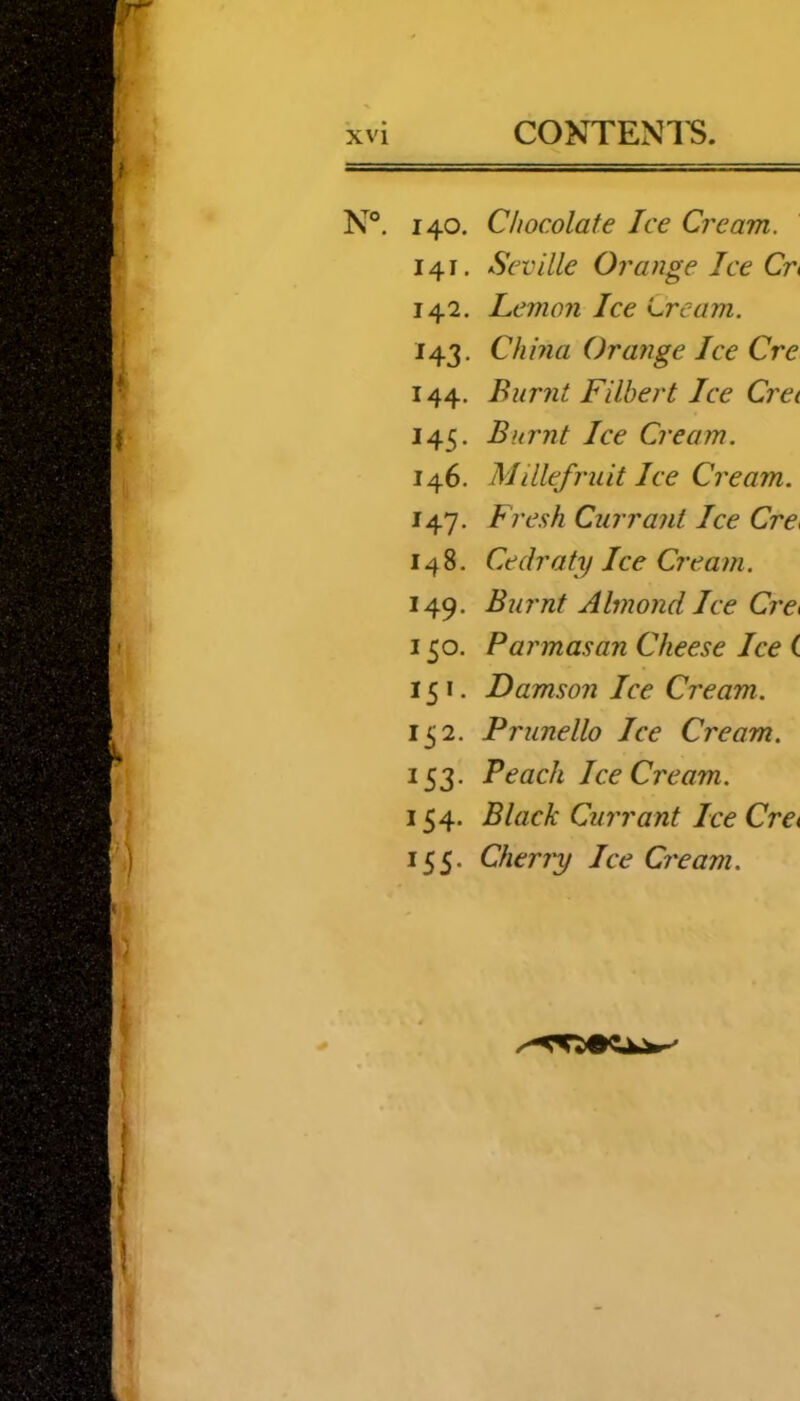 N®. 140, Chocolate Ice Cream. 141. Seville Orange Ice Cr« 142. Lemon Ice Lream. 143. China Orange Ice Cre 144. Burnt Filbert Ice Cret 145. Burnt Ice Cream. 146. Millefruit Ice Cream. 147. Fr esh Currant Ice Cre^ 148. Cedraty Ice Cre a m. 149. Burnt Almond Ice Cre< 150. Parmasan Cheese Ice ( 151. Damson Ice Cream. 152. Prunello Ice Cream. 153. Peach Ice Cream. 154. Black Currant Ice CrCi 155. Cherry Ice Cream.