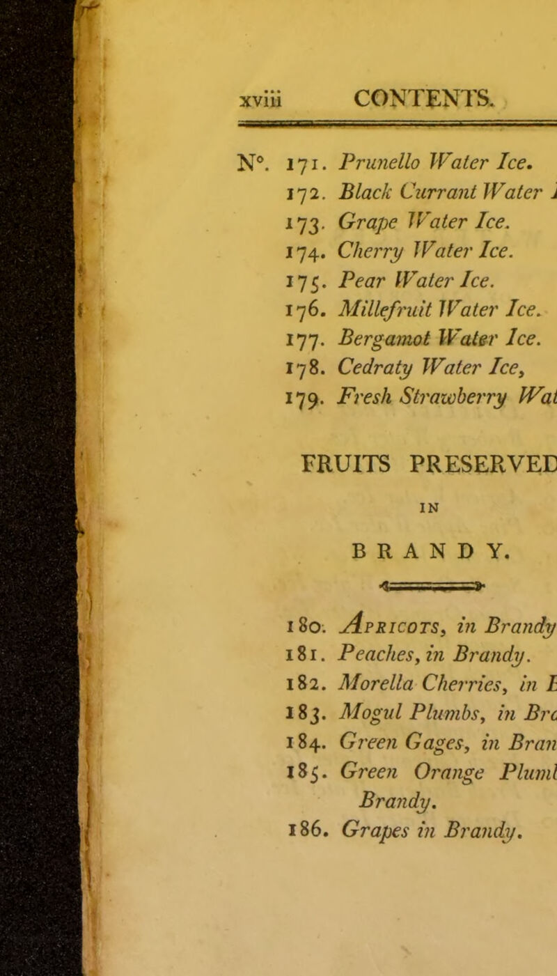 N®. 171. Prujiello IVater Ice. I'll. Black Currant Water j 173. Grape Water Ice. 174. Cherry Water Ice. 175. Pear Water Ice. 176. Millefruit Water Ice. 177. Bergamot Water Ice. 178. Cedraty Water Ice, 179. Fresh Strawberry Wai FRUITS PRESERVED IN BRANDY. <i==SS=» 180. j4pricots, in Brandy 181. Peaches yin Brandy. 182. Morelia Cherriesy In L 183. Mogul PlumbSy in Brc 184. Green Gages, in Bran 185. Green Orange Pluml Brandy. 186. Grapes in Brandy.