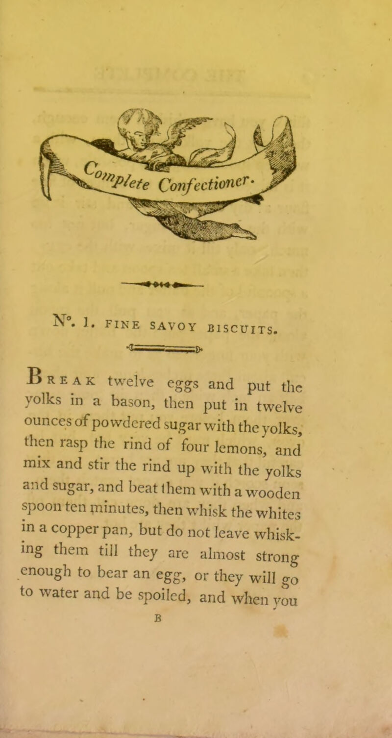 Break twelve eggs and put the yolks in a bason, then put in twelve ounces of powdered sugar with the yolks, then rasp the rind of four lemons, and mix and stir the rind up with the yolks and sugar, and beat them with a wooden spoon ten minutes, then whisk the whites m a copper pan, but do not leave whisk- ing them till they are almost strong enough to bear an egg, or they will go to water and be spoiled, and when you B