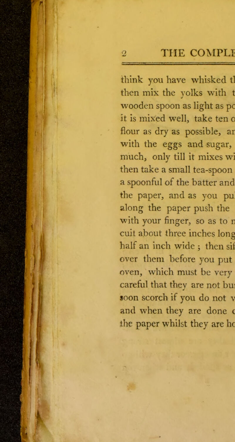 think you have whisked tl then mix the yolks with t wooden spoon as light as pc it is mixed well, take ten o flour as dry as possible, ar with the eggs and sugar, much, only till it mixes wi then take a small tea-spoon a spoonful of the batter and the paper, and as you pu' along the paper push the with your finger, so as to n cuit about three inches long half an inch wide ; then sif over them before you put oven, which must be very careful that they are not bui soon scorch if you do not v and when they are done c the paper whilst they are he