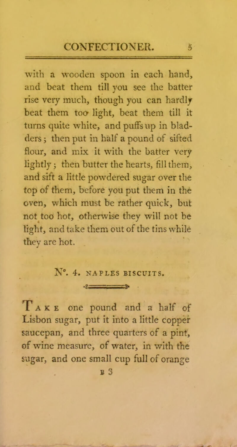 with a wooden spoon in each hand, and beat them till you see the batter rise very much, though you can hardly beat them too* light, beat them till it turns quite white, and puffs up in blad- ders y then put in half a pound of sifted flour, and mix it with the batter very lightly; then butter the hearts, fill them, and sift a little powdered sugar over the top of them, before you put them in the oven, which must be rather quick, but not^too hot, otherwise they will not be light, and take them out of the tins while thev are hot. N°. 4. NAPLES BISCUITS. Take one pound and a half of Lisbon sugar, put it into a little copper saucepan, and three quarters of a pint, of wine measure, of water, in with the sugar, and one small cup full of orange B 3