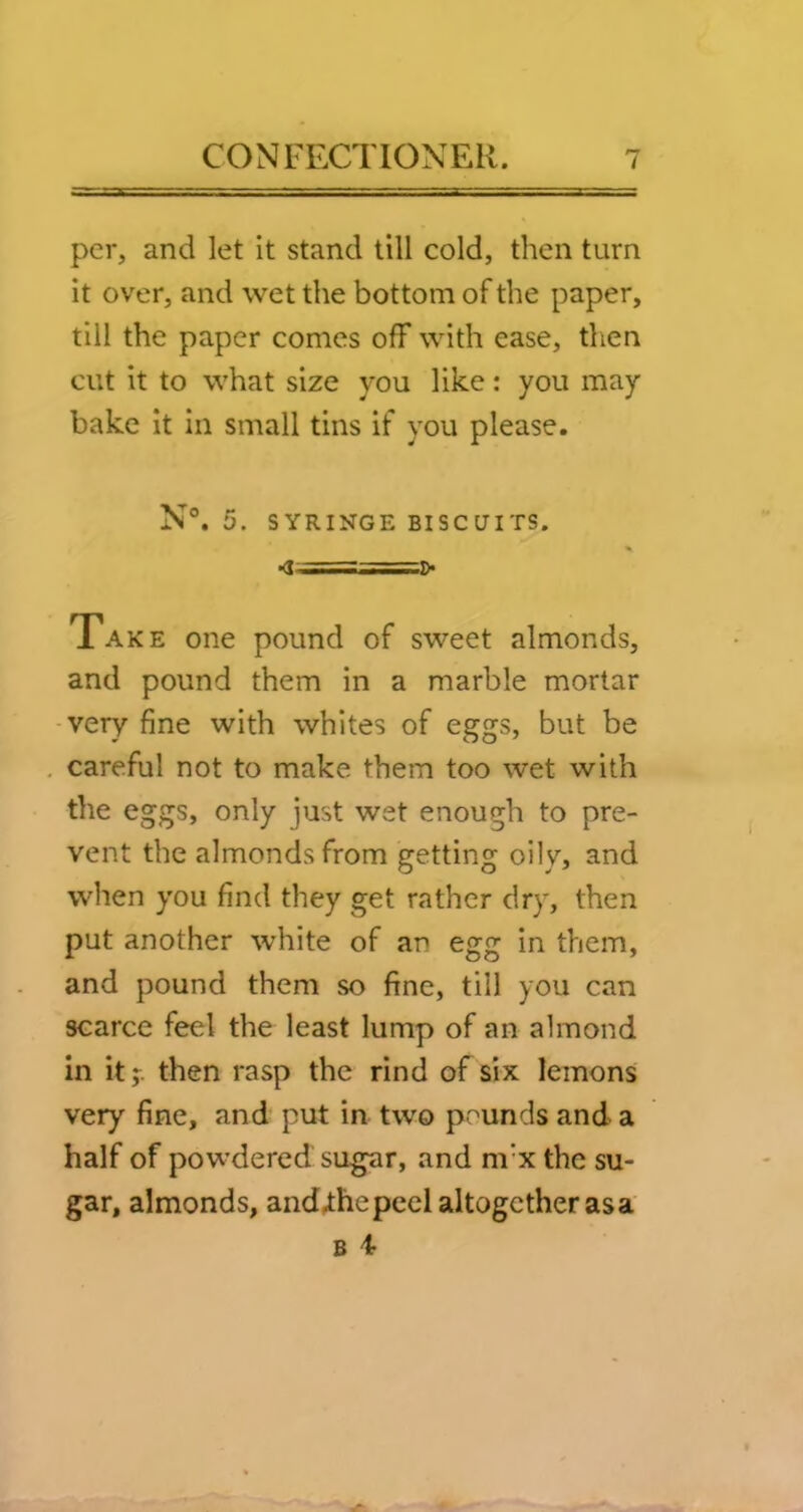 per, and let it stand till cold, then turn it over, and wet the bottom of the paper, till the paper comes off with ease, tlien cut it to what size you like: you may bake it in small tins if you please. N°. 5. SYRINGE BISCUITS. Take one pound of sweet almonds, and pound them in a marble mortar -very fine with whites of eggs, but be careful not to make them too wet with the eggs, only just wet enough to pre- vent the almonds from getting oily, and when you find they get rather dry, then put another white of an egg in them, and pound them so fine, till you can scarce feel the least lump of an almond in it;, then rasp the rind of six lemons very fine, and put in two pounds and a half of powdered sugar, and m’x the su- gar, almonds, and.thepccl altogether as a B 4-