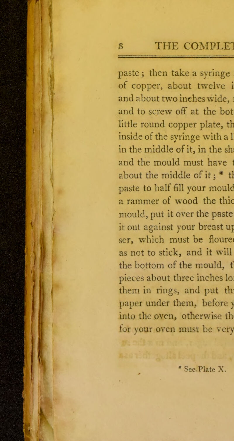 paste; then take a syringe : of copper, about twelve i and about two inches wide, i and to screw off at the bot little round copper plate, th inside of the syringe with a 1: in the middle of it, in the shi and the mould must have 1 about the middle of it; * tl paste to half fill your mould a rammer of wood the thic mould, put it over the paste it out against your breast uj ser, which must be floure( as not to stick, and it wdll the bottom of the mould, f pieces about three inches lo! them in rings, and put th] paper under them, before ) into the oven, otherwise tb for your oven must be very * Sec.Plate X.