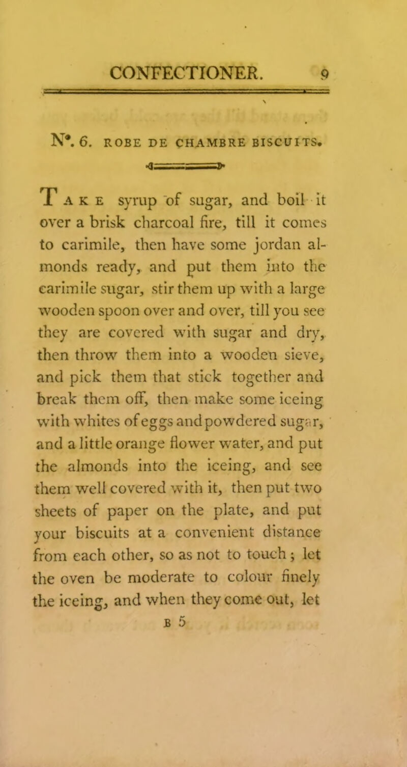 N*. 6. ROBE DE CHAMBRE BISCUITS, •q ■ Take syrup of sugar, and boil it over a brisk charcoal fire, till it comes to carimile, then have some Jordan al- monds ready, and put them into the carimile sugar, stir them up with a large wooden spoon over and over, till you see they are covered with sugar and dry, then throw them into a wooden sieve, and pick them that stick together and break them off, then make some iceing with whites of eggs and powdered sugar, and a little orange flower water, and put the almonds into the iceing, and see them well covered with it, then put two sheets of paper on the plate, and put your biscuits at a convenient distance from each other, so as not to touch ; let the oven be moderate to colour finely the iceing, and when they come out, let B 5