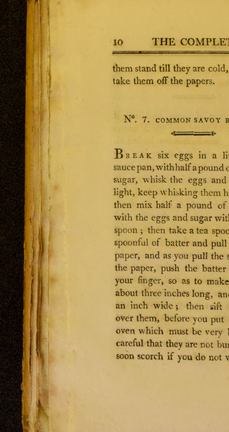 them stand till they are cold, take them off the papers. 7. COMMON SAVOY B ■<U—:= ^ Break six eggs in a Vv sauce pan, with half a pound c sugar, whisk the eggs and light, keep whibking them h then mix half a pound of with the eggs and sugar wit] spoon ; then take a tea spoc spoonful of batter and pull paper, and as you pull the s the paper, push the batter your finger, so as to make about three inches long, am an inch wide; then sift over them, before you put oven which must be very 1 careful that they are not bui soon scorch if you do not v