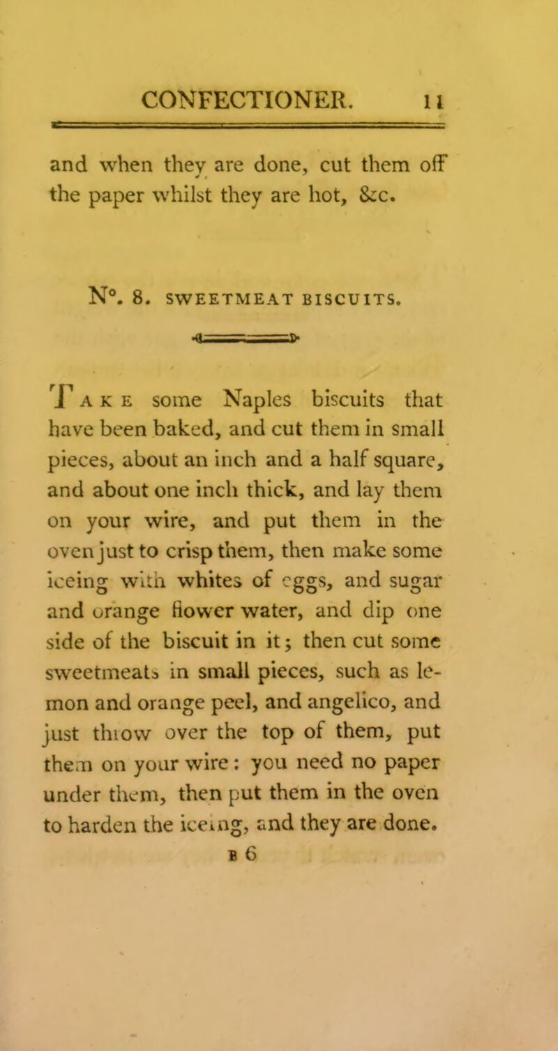 and when they are done, cut them off the paper whilst they are hot, &:c. N°. 8. SWEETMEAT BISCUITS. ■<< - ■-=!>■ A K E some Naples biscuits that have been baked, and cut them in small pieces, about an inch and a half square, and about one inch thick, and lay them on your wire, and put them in the oven just to crisp them, then make some iceing with whites of eggs, and sugar and orange flower water, and dip one side of the biscuit in it; then cut some sweetmeats in small pieces, such as le- mon and orange peel, and angelico, and just thiow over the top of them, put them on your wire; you need no paper under them, then put them in the oven to harden the iceing, and they are done.