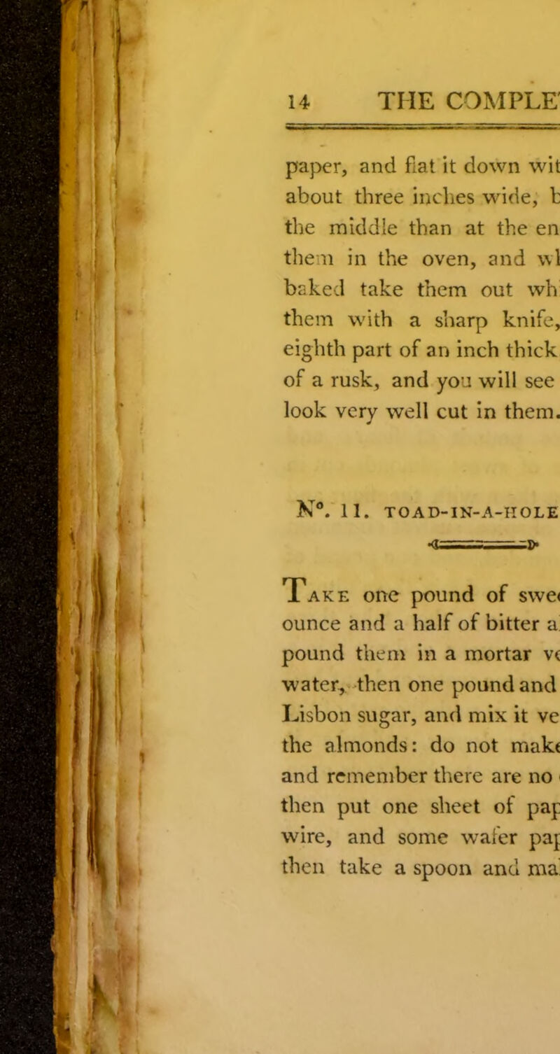 paper, and fiat it down wit about three inches wide, b the middle than at the en them in the oven, and wl baked take them out wh them with a sharp knife, eighth part of an inch thick of a rusk, and you will see look very well cut in them. N®. 11. TOAD-IN-A-IIOLE •<T ,.a>» Take one pound of swe< ounce and a half of bitter’d pound them in a mortar v< water, then one pound and Lisbon sugar, and mix it ve the almonds: do not mak< and remember there are no then put one sheet of pap wire, and some wafer paj then take a spoon and ma'