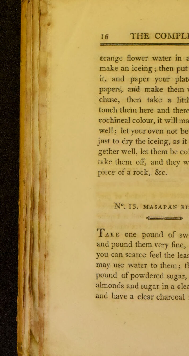 orange flower water in a make an iceing; then put it, and paper your plat< papers, and make them chuse, then take a litt] touch them here and there cochineal colour, it will ma well; let your oven not be just to dry the iceing, as it gether well, let them be col take them off, and they w piece of a rock, &c. N®. 13. MASAPAN BI! ■<!===:»> Take one pound of swi and pound them ver} fine, you can scarce feel the leas may use water to them; tl pound of pow’dered sugar, almonds and sugar in a dec and have a clear charcoal :