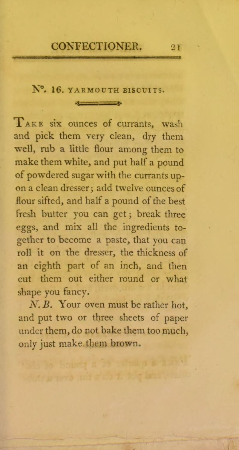 N°. 16. YARMOUTH BISCUITS. «t====^ Take six ounces of currants, wash and pick them very clean, dry them well, rub a little flour among them to make them white, and put half a pound of powdered sugar with the currants up- on a clean dresser j add twelve ounces of flour sifted, and half a pound of the best fresh butter you can get; break three eggs, and mix all the ingredients to- gether to become a paste, that you can roll it on the dresser, the thickness of an eighth part of an inch, and then cut them out either round or what shape you fancy, N. B. Your oven must be rather hot, and put two or three sheets of paper under them, do not bake them too much, only just make, them brown.