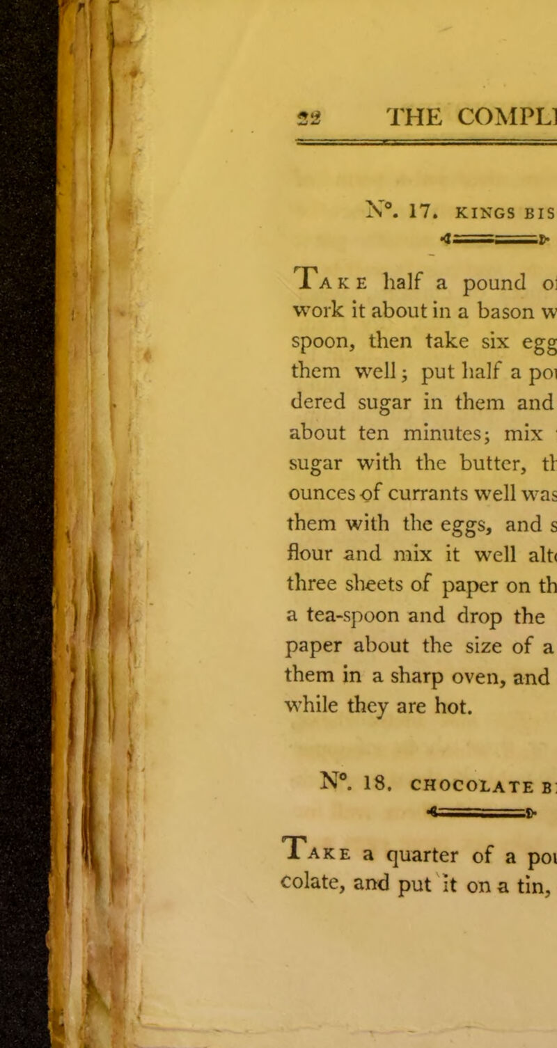 X®. 17. KINGS BIS •<I==^ Take half a pound ol work it about in a bason w spoon, then take six egg them well; put half a poi dered sugar in them and about ten minutes j mix sugar with the butter, tV ounces of currants well was them with the eggs, and s flour and mix it well alt< three sheets of paper on th a tea-spoon and drop the paper about the size of a them in a sharp oven, and while they are hot. N°. 18. CHOCOLATE B! 4===^ Take a quarter of a poi colate, and put'it on a tin.