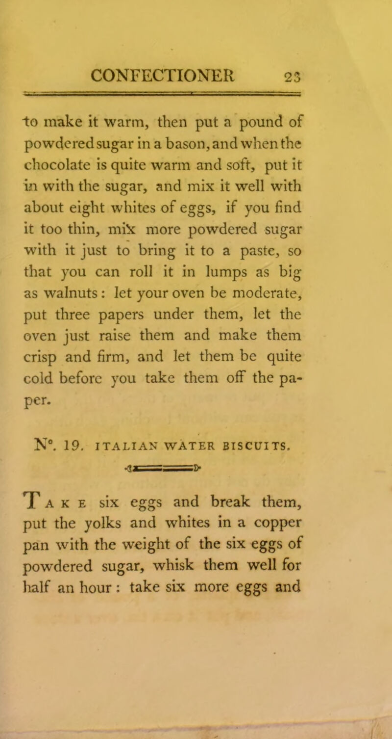 to make it warm, then put a pound of powdered sugar in a bason, and when the chocolate is quite warm and soft, put it in with the sugar, and mix it well with about eight whites of eggs, if you find it too thin, mi!x more powdered sugar with it just to bring it to a paste, so that you can roll it in lumps as big as walnuts: let your oven be moderate, put three papers under them, let the oven just raise them and make them crisp and firm, and let them be quite cold before you take them off the pa- per. N®. 19. ITALIAN WATER BISCUITS. >ls==]> Take six eggs and break them, put the yolks and whites in a copper pan with the weight of the six eggs of powdered sugar, whisk them well for half an hour: take six more eggs and