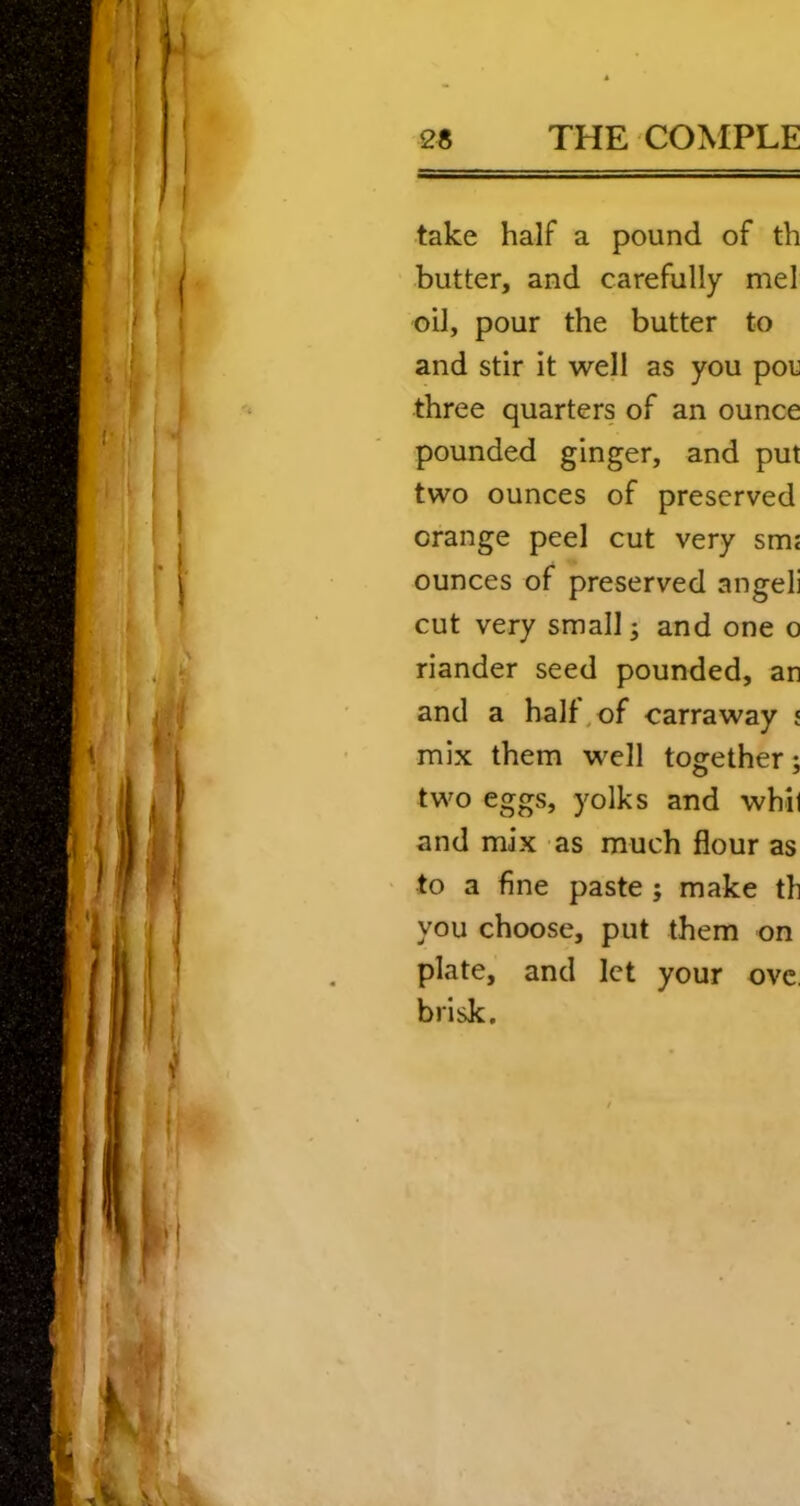 take half a pound of th butter, and carefully mel oil, pour the butter to and stir it well as you pou three quarters of an ounce pounded ginger, and put two ounces of preserved orange peel cut very smj ounces of preserved angeli cut very small j and one o riander seed pounded, an and a half/of carraway ; mix them well together; two eggs, yolks and whil and mix as much flour as to a fine paste ; make th you choose, put them on plate, and let your ovc, brisk.