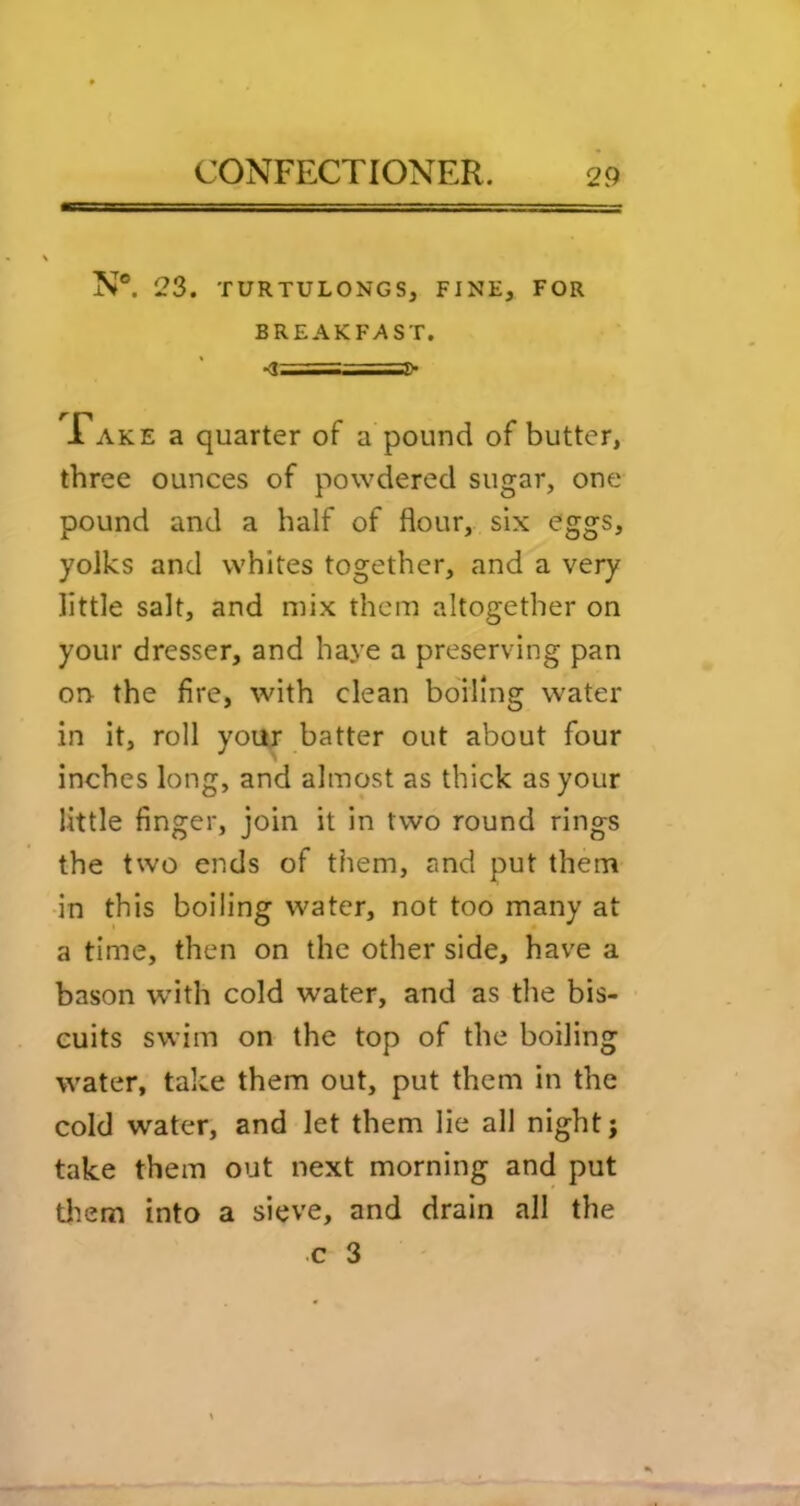 N®. 23. TURTULONGS, FINE, FOR BREAKFAST. JTake a quarter of a pound of butter, three ounces of powdered sugar, one pound and a half of flour, six <?ggs, yolks and whites together, and a very little salt, and mix them altogether on your dresser, and haye a preserving pan on the fire, with clean boiling water in it, roll your batter out about four inches long, and almost as thick as your little finger, join it in two round rings the two ends of them, and put them in this boiling water, not too many at a time, then on the other side, have a bason wdth cold water, and as the bis- cuits swim on the top of the boiling water, take them out, put them in the cold water, and let them lie all night j take them out next morning and put tliem into a sieve, and drain all the