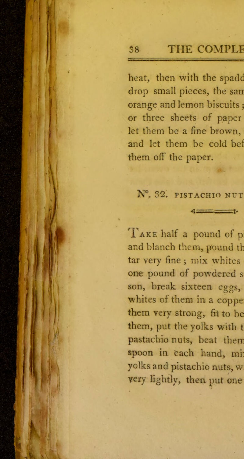 heat, then with the spadd drop small pieces, the sarr orange and lemon biscuits; or three sheets of paper let them be a fine brown, and let them be cold bef them off the paper. N®. 32' PISTACHIO NUT •<1===^ Take half a pound of p: and blanch them, pound th tar very fine j mix whites one pound of powdered s son, break sixteen eggs, whites of them in a coppe them very strong, fit to be them, put the yolks with t pastachio nuts, beat them spoon in each hand, mi; yolks and pistachio nuts, w: very lightly, then, put one