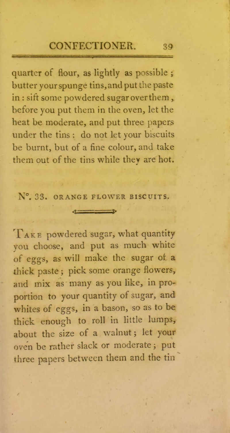 quarter of flour, as lightly as possible ; butter your spunge tins, and put the paste in : sift some powdered sugar over them , before you put them in the oven, let the heat be moderate, and put three papery under the tins : do not let your biscuits be burnt, but of a fine colour, and take them out of the tins while they are hot. N°. 33. ORANGE FLOWER BISCUITS. •<U==4>> ’^Fake powdered sugar, what quantity you choose, and put as much white of eggs, as will make the sugar of a tliick paste; pick some orange flowers, and mix as many as you like, in pro- portion to your quantity of sugar, and whites of eggs, in a bason, so as to be thick enough to roll in little lumps, about the size of a walnut; let your oven be rather slack or moderate; put three papers between them and the tin /