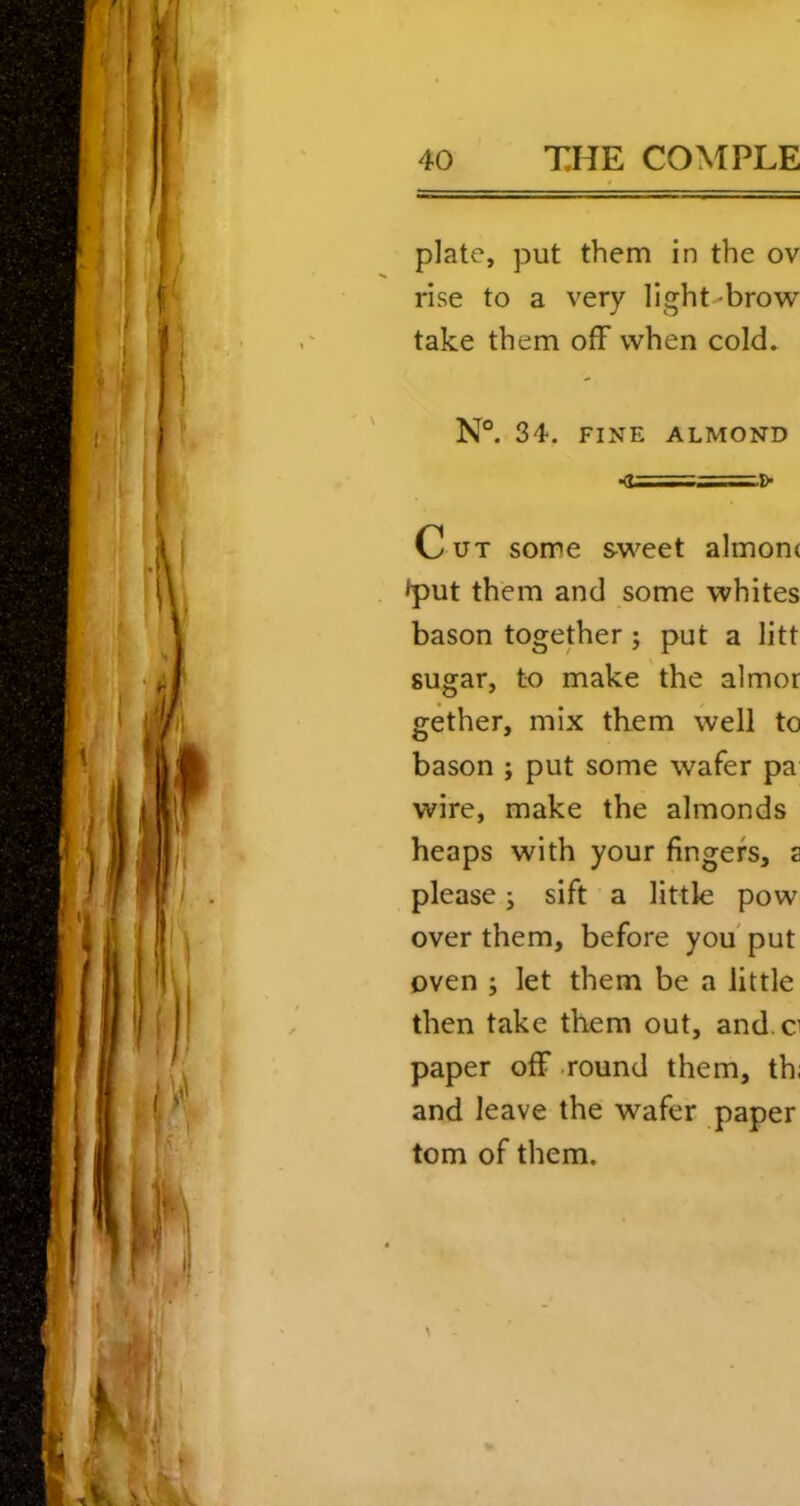 plate, put them in the ov rise to a very light-brow take them off when coId» N°. 34. FINE ALMOND •d==.!>' Cut some sweet almonc >put them and some whites bason together; put a litt sugar, to make the almor gether, mix them well to bason ; put some wafer pa wire, make the almonds heaps with your fingers, a please; sift a little pow over them, before you' put oven ; let them be a little then take them out, and c paper off round them, th; and leave the wafer paper tom of them.
