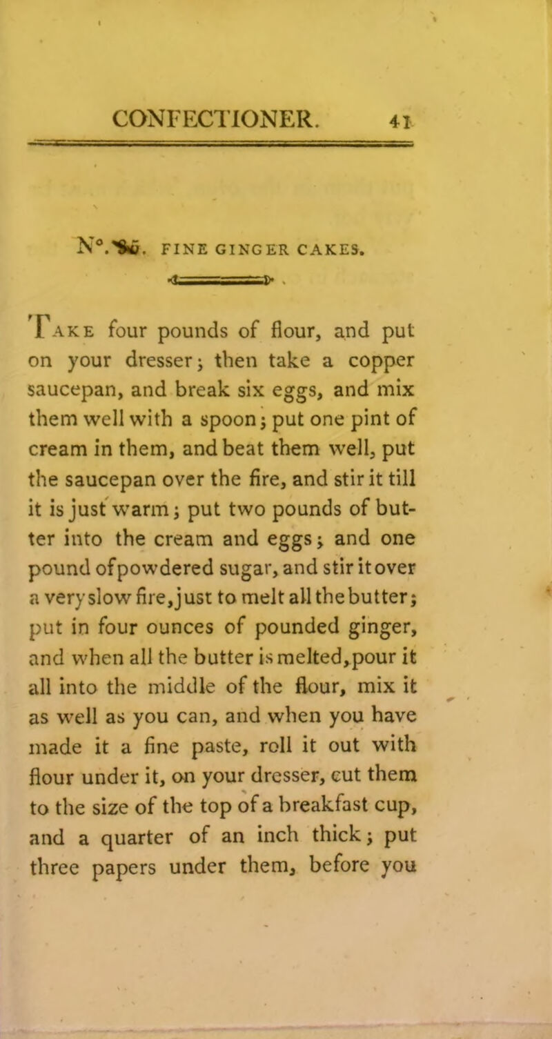 N®.^. FINE GINGER CAKES. •<t===]> . Fake four pounds of flour, and put on your dresser j then take a copper saucepan, and break six eggs, and mix them well with a spoon j put one pint of cream in them, and beat them well, put the saucepan over the fire, and stir it till it isjusfw'arm; put two pounds of but- ter into the cream and eggs j and one pound of powdered sugar, and stir it over a very slow fire, just to melt all the butter j put in four ounces of pounded ginger, and when all the butter is melted,^pour it all into the middle of the flour, mix it as w'ell as you can, and when you have made it a fine paste, roll it out with flour under it, on your dresser, cut them to the size of the top of a breakfast cup, and a quarter of an inch thick j put three papers under them, before you