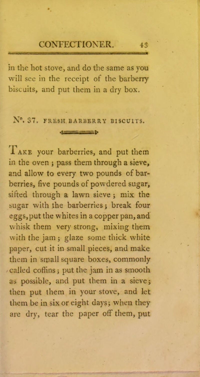 in the hot stove, and do the same as you will see in the receipt of the barberry biscuits, and put them in a dry box. N“. 37. FRESH BARBERRY BISCUITS. f P 1 AKE your barberries, and put them in the oven j pass them through a sieve, and allow to every two pounds of bar- berries, five pounds of powdered sugar, sifted through a lawn sieve ; mix the sugar with the barberries j break four eggs, put the whites in a copper pan, and whisk them very strong, mixing them with the jam ; glaze some thick white paper, cut it in small pieces, and make them in small square boxes, commonly / called coflins i put the jam in as smooth as possible, and put them in a sieve; then put them in your stove, and let them be in six or eight days; when they are dry, tear the paper off them, put