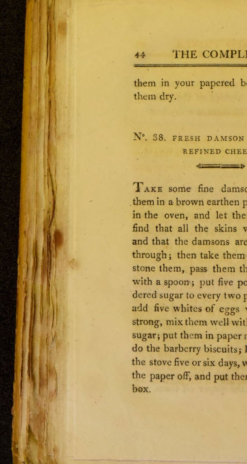 them in your papered them dry. N“. 38. FRESH DAMSON REFINED CHEE Take some fine damsc .them in a brown earthen p in the oven, and let the find that all the skins v and that the damsons are through; then take them stone them, pass them th W’ith a spoon; put five pc dered sugar to every two p add five whites of esres strong, mix them well will sugar; put them in paper i do the barberry biscuits; 1 the stove five or six days, v the paper off, and put thei box,