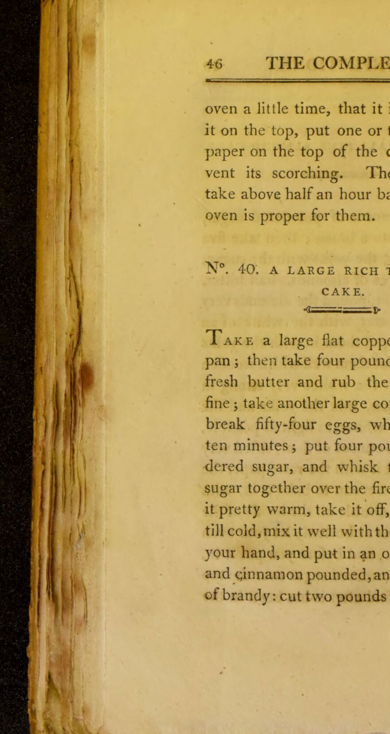 oven a little time, that it i it on the top, put one or I paper on the top of the c vent its scorching. Th( take above half an hour bi oven is proper for them. N®. 40. A LARGE RICH 1 CAKE. •0=1:=^ l>- Take a large fiat coppc pan ; then take four pounc fresh butter and rub the fine; take another large co break fifty-four eggs, wh ten minutes j put four poi ■dered sugar, and whisk 1 sugar together over the fire it pretty warm, take it off, till cold, mix it well withth your hand, and put in an o and Qnnamon pounded, an of brandy: cut two pounds