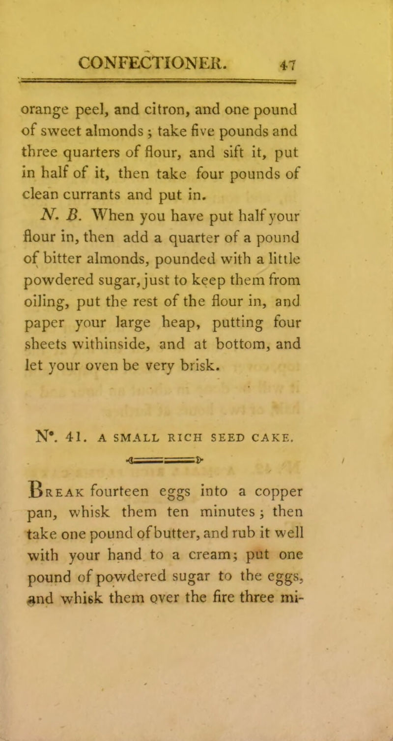 orange peel, and citron, and one pound of sweet almonds ; take five pounds and three quarters of flour, and sift it, put in half of it, then take four pounds of clean currants and put in. N. B. When you have put half your flour in, then add a quarter of a pound of bitter almonds, pounded with a little powdered sugar, just to keep them from oiling, put the rest of the flour in, and paper your large heap, putting four sheets withinside, and at bottom, and let your oven be very brisk. N*. 41. A SMALL RICH SEED CAKE. •0==^ Break fourteen eggs into a copper pan, whisk them ten minutes; then take one pound of butter, and rub it well with your hand to a cream; put one pound of pawdered sugar to the eggs, #^nd whisk them over the fire three mi-