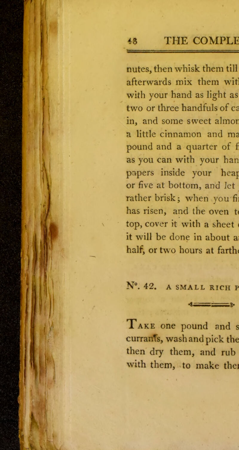 nutes, then whisk them till afterwards mix them wit] with your hand as light as > • two or three handfuls of ca in, and some sweet almor a little cinnamon and ma pound and a quarter of f as you can with your han papers inside your heap or five at bottom, and let rather brisk; when you'fii has risen, and the oven t( top, cover it with a sheet ( it will be done in about a; half, or two hours at farth« N“. 42. A SMALL RICH P •1==^D> Take one pound and s currants, wash and pick the then dry them, and rub with them,-to make thei