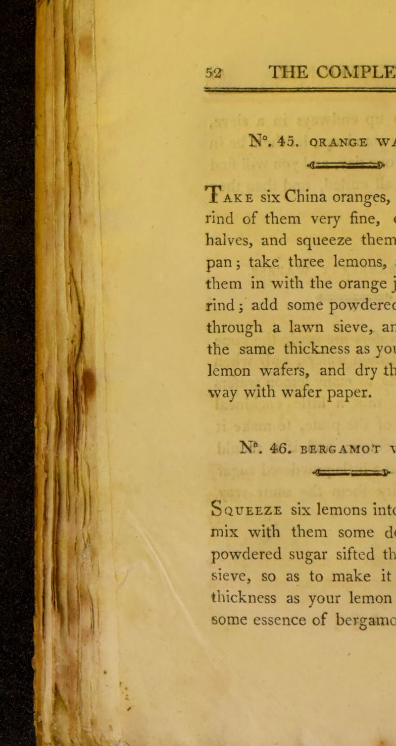 N“. 45. ORANGE \VJ «(U==ss=f> Take six China oranges, rind of them very fine, < halves, and squeeze them pan; take three lemons, them in with the orange j rind; add some powderec through a lawn sieve, ar the same thickness as yoi lemon w'afers, and dry th way with wafer paper. N?. 46. bergamot \ •<i=-T=T— Squeeze six lemons intc mix with them some d< powdered sugar sifted th sieve, so as to make it thickness as your lemon some essence of bergamo