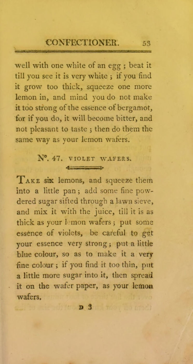 well with one white of an egg ; beat it till you see it is very white ; if you find it grow too thick, squeeze one more lemon in, and mind you do not make it too strong of the essence of bergamot, for if you do, it will become bitter, and not pleasant to taste ; then do them the same way as your lemon wafers. N®. 47. VIOLET WAFERS. •!==:===]> Take six lemons, and squeeze them into a little pan; add some fine pow- dered sugar sifted through a lawn sieve, and mix it with the juice, till it is as thick as your I *mon wafers j put some essence of violets, be careful to get your essence very strong j put a little blue colour, so as to make it a very fine colour ; if you find it too thin, put a little more sugar into it, then spread it on the wafer paper, as your lemon wafers,