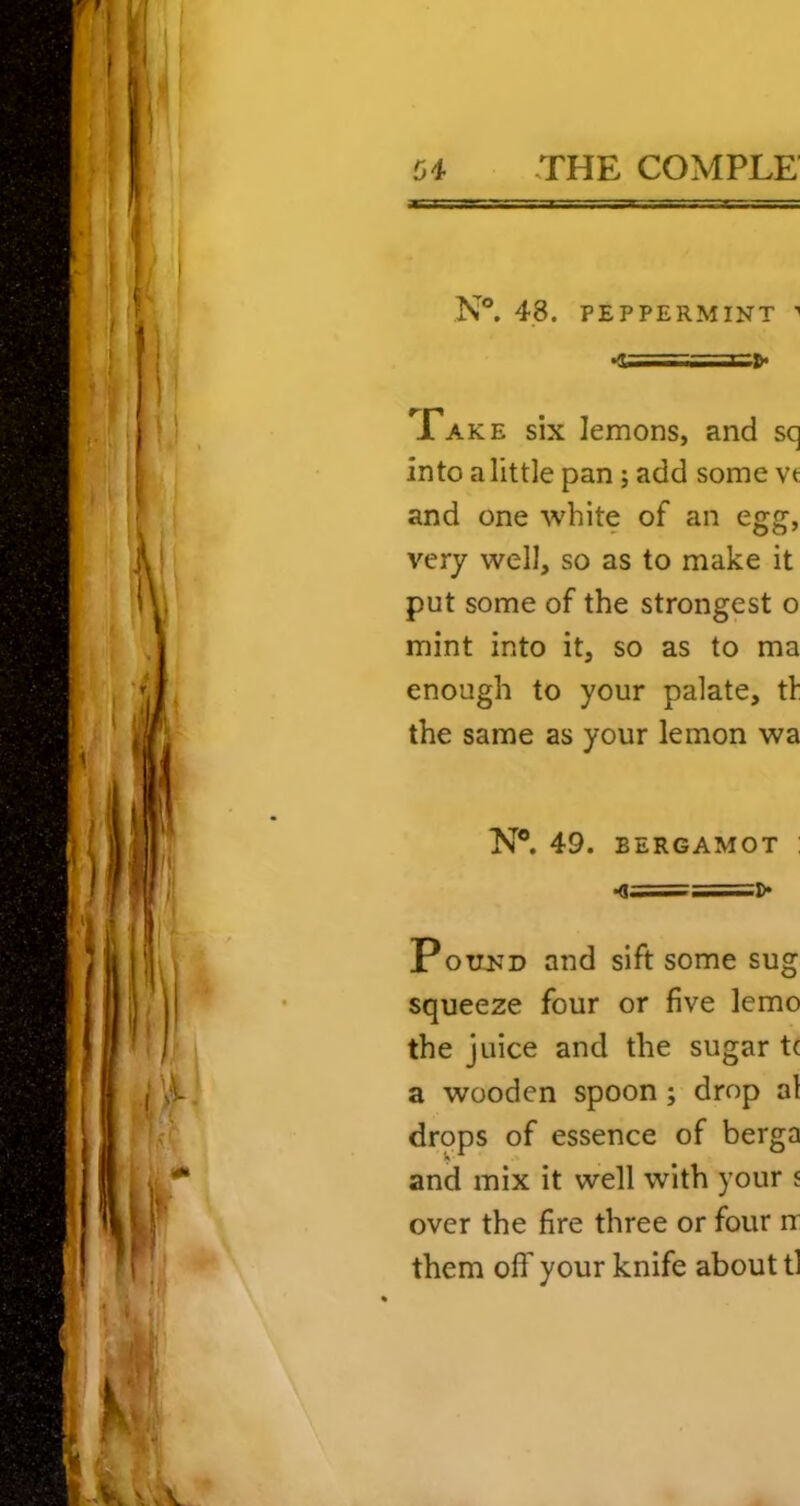 N®. 48. PEPPERMINT '' r*AKE six lemons, and sq into a little pan; add some vt and one white of an egg, very well, so as to make it put some of the strongest o mint into it, so as to ma enough to your palate, tl: the same as your lemon wa N®. 49. BERGAMOT : .<!==]> Pound and sift some sug squeeze four or five lemo the juice and the sugar t( a wooden spoon; drop al drops of essence of berga and mix it well with your j over the fire three or four rr them off your knife about tl