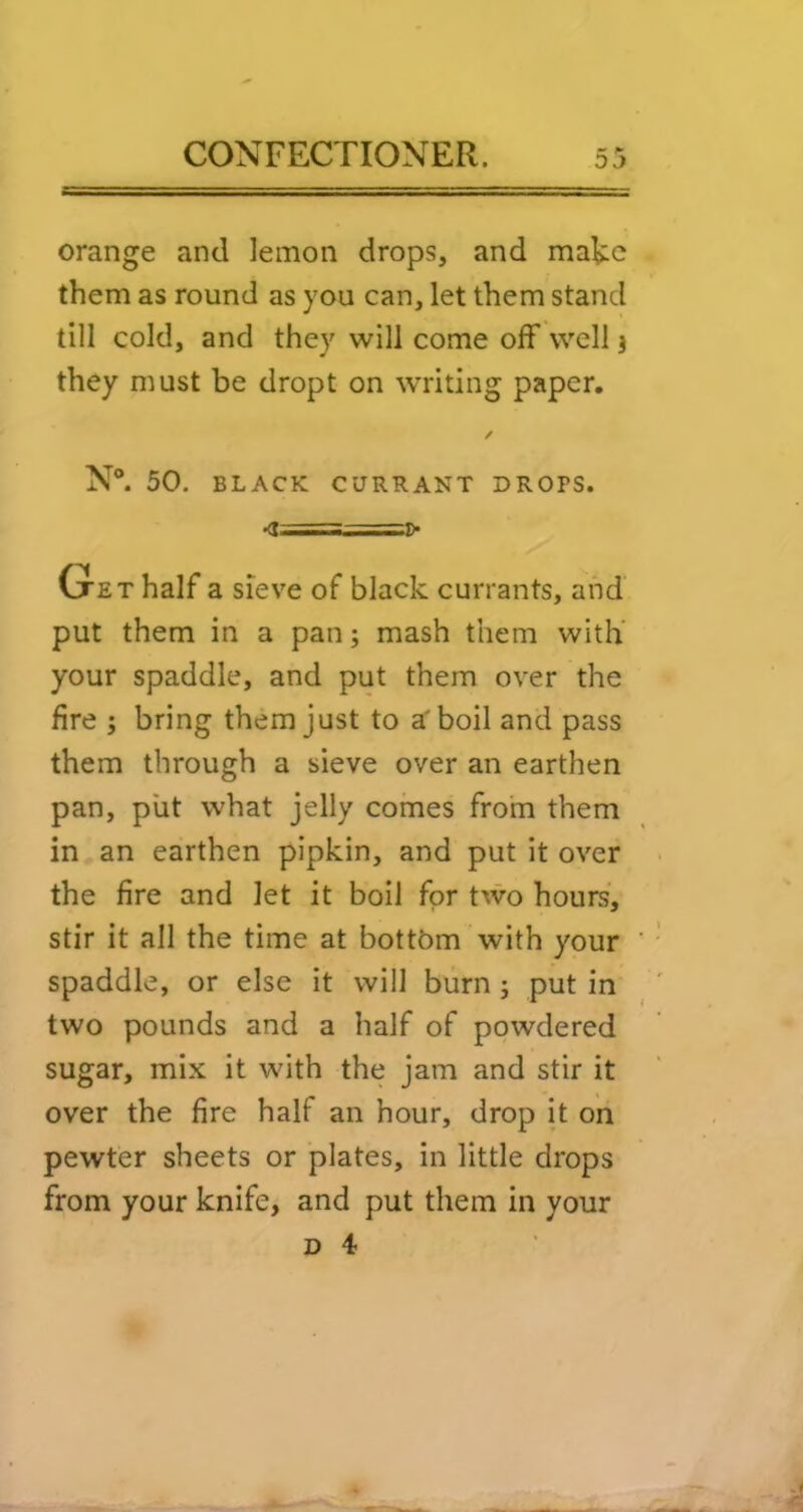 orange and lemon drops, and mate them as round as you can, let them stand till cold, and they will come off well j they must be dropt on writing paper, ✓ N®. 50. BLACK CURRANT DROPS. <<t I,.— -. Oet half a sieve of black currants, and’ put them in a pan; mash them with’ your spaddle, and put them over the fire ; bring them just to a' boil and pass them through a sieve over an earthen pan, put what jelly comes from them in an earthen pipkin, and put it over the fire and let it boil for two hours, stir it all the time at bottom with your spaddle, or else it will burn; put in two pounds and a half of powdered sugar, mix it with the jam and stir it over the fire half an hour, drop it on pewter sheets or plates, in little drops from your knife, and put them in your