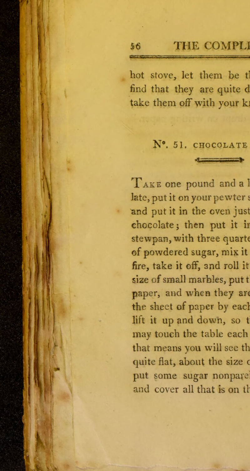hot stove, let them be tl find that they are quite d take them off with your ki N*. 51. CHOCOLATE Take one pound and a I late, put it on your pewter 5 and put it in the oven just chocolate 5 then put it ir stewpan, with three quartc of powdered sugar, mix it fire, take it off, and roll it size of small marbles, put t paper, and when they ar€ the sheet of paper by eael lift it up and down, so t may touch the table each that means you will see th quite flat, about the size c put some sugar nonparei and cover all that is on tV