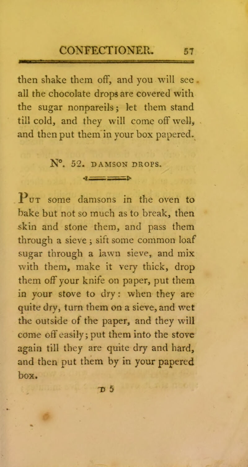 then shake them off, and you will see. all the chocolate drops are covered with the sugar nonpareils; let them stand till cold, and they will come off well, and then put them’in your box papered. N°. 52. DAMSON DROPS. .Put some damsons in the oven to hake but not so much as to break, then skin and stone them, and pass them through a sieve; sift some common loaf sugar through a lawn sieve, and mix with them, make it very thick, drop them off your knife on paper, put them in your stove to dry: when they are quite dry, turn them on a sieve, and w^et the outside of the paper, and they will come off easily; put them into the stove again till they are quite dry and hard, and then put them by in your papered box.