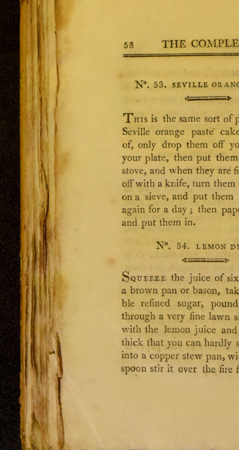N*. 53. SEVILLE ORANC <U===^ This is the same sort of p Seville orange paste cake of, only drop them off yo your plate, then put them stove, and when they are fi off with a knife, turn them on a sieve, and put them again for a day ; then pap( and put them in. N®. 54. LEMON DI Squeeze the juice of six a brown pan or bason, tak ble refined sugar, pound through a very fine lawn si with the lemon juice and thick that you can hardly s into a copper stew pan, wi spoon stir it over the fire f