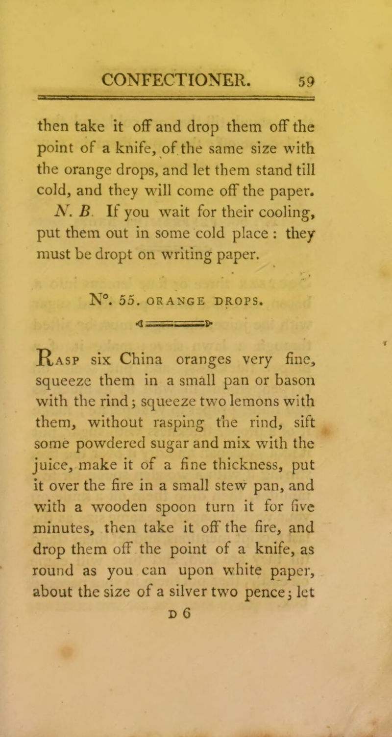 then take it off and drop them off the point of a knife, of the same size with the orange drops, and let them stand till cold, and they wdll come off the paper. A. B. If you wait for their cooling, put them out in some cold place : they must be dropt on writing paper. N°. 55. ORANGE DROPS. Rasp six China oranges very fine, squeeze them in a small pan or bason with the rind; squeeze two lemons with them, without rasping the rind, sift some powdered sugar and mix with the juice, make it of a fine thickness, put it over the fire in a small stew pan, and wdth a wooden spoon turn it for five minutes, then take it off the fire, and drop them off the point of a knife, as round as you can upon white paper, about the size of a silver two pence j let D 6