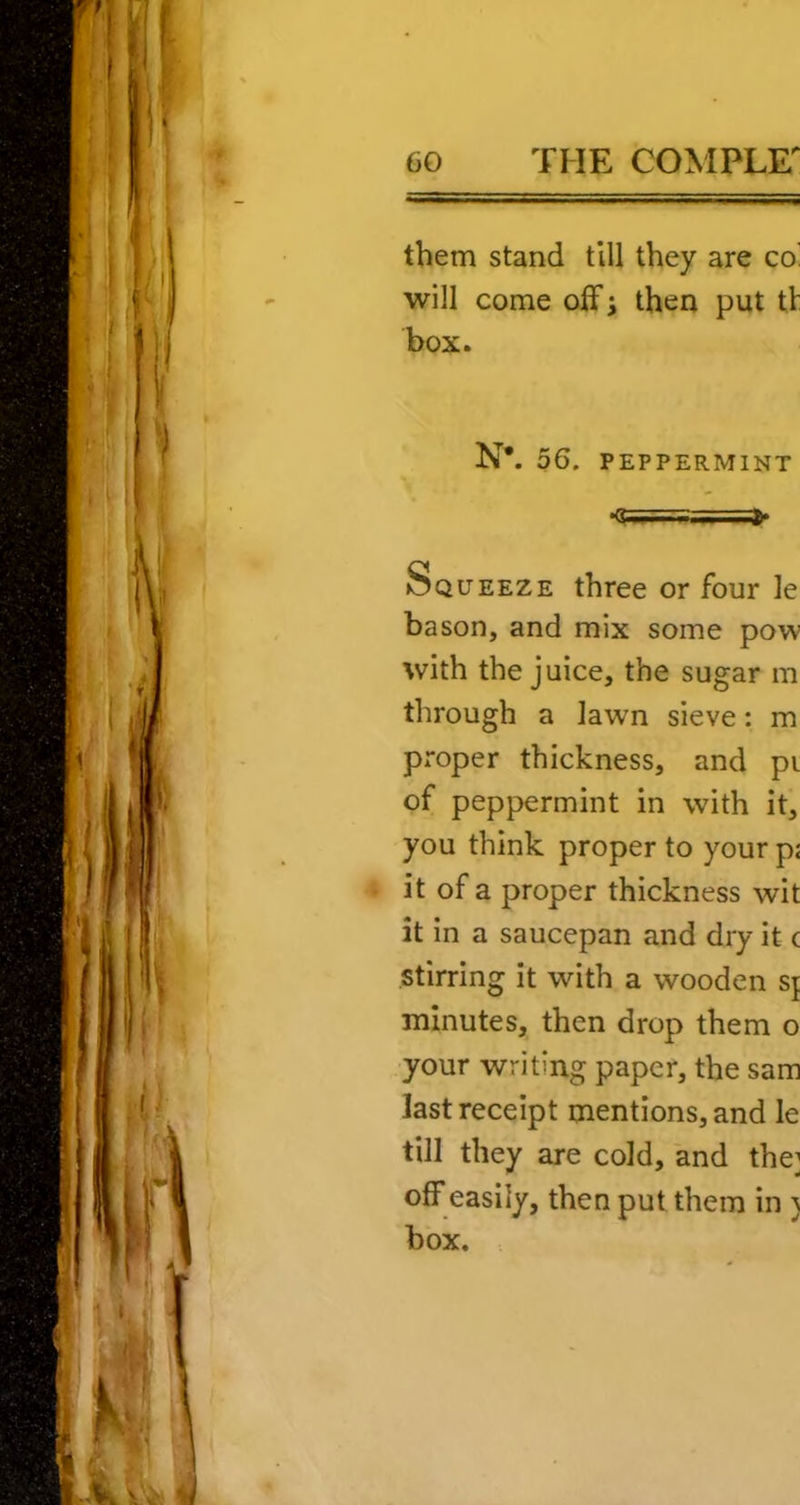 them stand till they are co’ will come olFi then put tt box. N*. 56. PEPPERMINT Squeeze three or four le bason, and mix some pow with the juice, the sugar m through a lawn sieve: m proper thickness, and pi of peppermint in with it, you think proper to your p< it of a proper thickness wit it in a saucepan and dry it c stirring it with a wooden s\ minutes, then drop them o your writing paper, the sam last receipt mentions, and le till they are cold, and the; ofFeasiiy, then put them in 5 box.