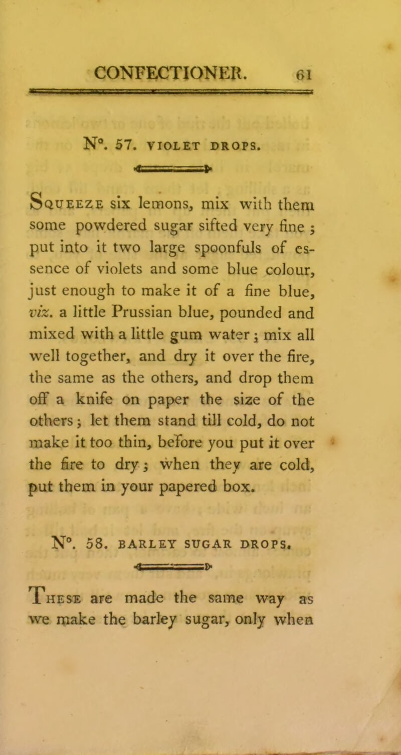 N®. 57. VIOLET DROPS. Squeeze six lemons, mix with them some powdered sugar sifted very fine ; put into it two large spoonfuls of es- sence of violets and some blue colour, just enough to make it of a fine blue, viz. a little Prussian blue, pounded and mixed with a little gum water j mix all well together, and dry it over the fire, the same as the others, and drop them off a knife on paper the size of the others j let them stand till cold, do not make it too thin, beTore you put it over the fire to dry 5 when they are cold, put them in your papered box. N°. 58. BARLEY SUGAR DROPS. ; .> These are made the same way as we make the barley sugar, only when