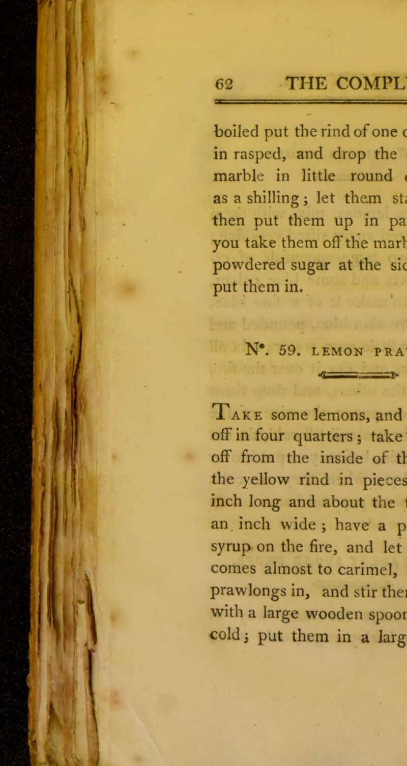 boiled put the rind of one c in rasped, and drop the marble in little round < as a shilling; let them st; then put them up in pa you take them off the marl powdered sugar at the sic put them in. N*. 59. LEMON PR A' •a===2>* Take some lemons, and off in four quarters; take off from the inside of tl the yellow rind in pieces inch long and about the 1 an, inch wide ; have a p syrup- on the fire, and let comes almost to carimel, prawlongs in, and stir thei with a large wooden spoor cold; put them in a larg