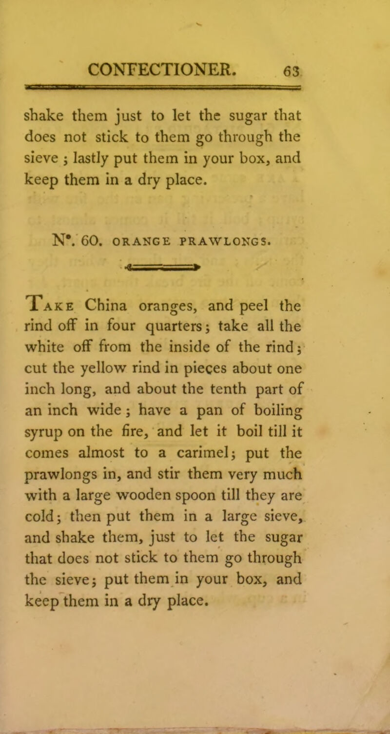shake them just to let the sugar that does not stick to them go through the sieve ; lastly put them in your box, and keep them in a dry place. N*.'60. ORANGE PRAWLONGS. T. —» Take China oranges, and peel the rind off in four quarters; take all the white off from the inside of the rind 5 cut the yellow rind in pieces about one inch long, and about the tenth part of an inch wide; have a pan of boiling syrup on the fire,' and let it boil till it comes almost to a carimel; put the prawlongs in, and stir them very much with a large wooden spoon till they are cold; then put them in a large sieve, and shake them, just to let the sugar that does not stick to them go through the sieve; put them in your box, and keeplhem in a dry place.