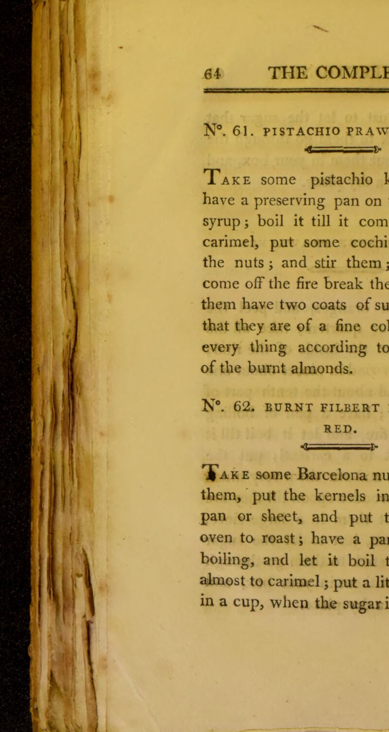 N®. 61. PISTACHIO PR AW 4i===2> Take some pistachio ]< have a preserving pan on syrup; boil it till it com carimel, put some cochi the nuts; and stir them j come off the fire break the them have two coats of su that they are of a fine col every thing according to of the burnt almonds. N®. 62. BURNT FILBERT RED. »<U . • Take some Barcelona nu them,' put the kernels in pan or sheet, and put t oven to roast; have a pai boiling, and let it boil t ahnost to carimel; put a lit in a cup, when the sugar i