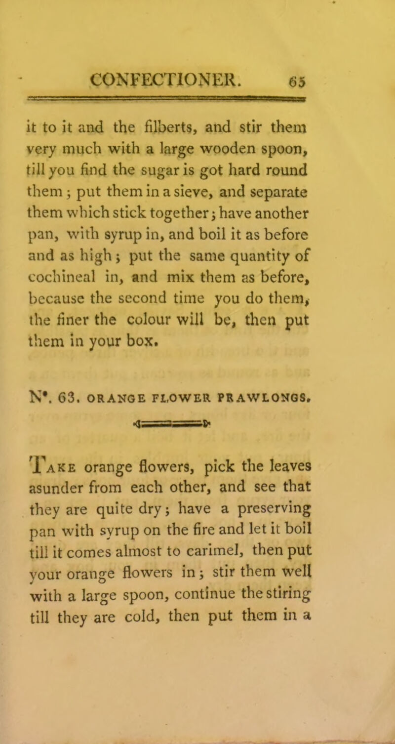 it to it and the filberts, and stir them very much with a large wooden spoon, till you find the sugar is got hard round them; put them in a sieve, and separate them which stick together; have another pan, with syrup in, and boil it as before and as high; put the same quantity of cochineal in, and mix them as before, because the second time you do them, the finer the colour will be, then put them in your box. N*. 63. ORANGE FLOWER PRAWLONGS. Xake orange flowers, pick the leaves asunder from each other, and see that they are quite dry; have a preserving pan with syrup on the fire and let it boil till it comes almost to carimel, then put your orange flowers in; stir them well with a large spoon, continue the stiring till they are cold, then put them in a