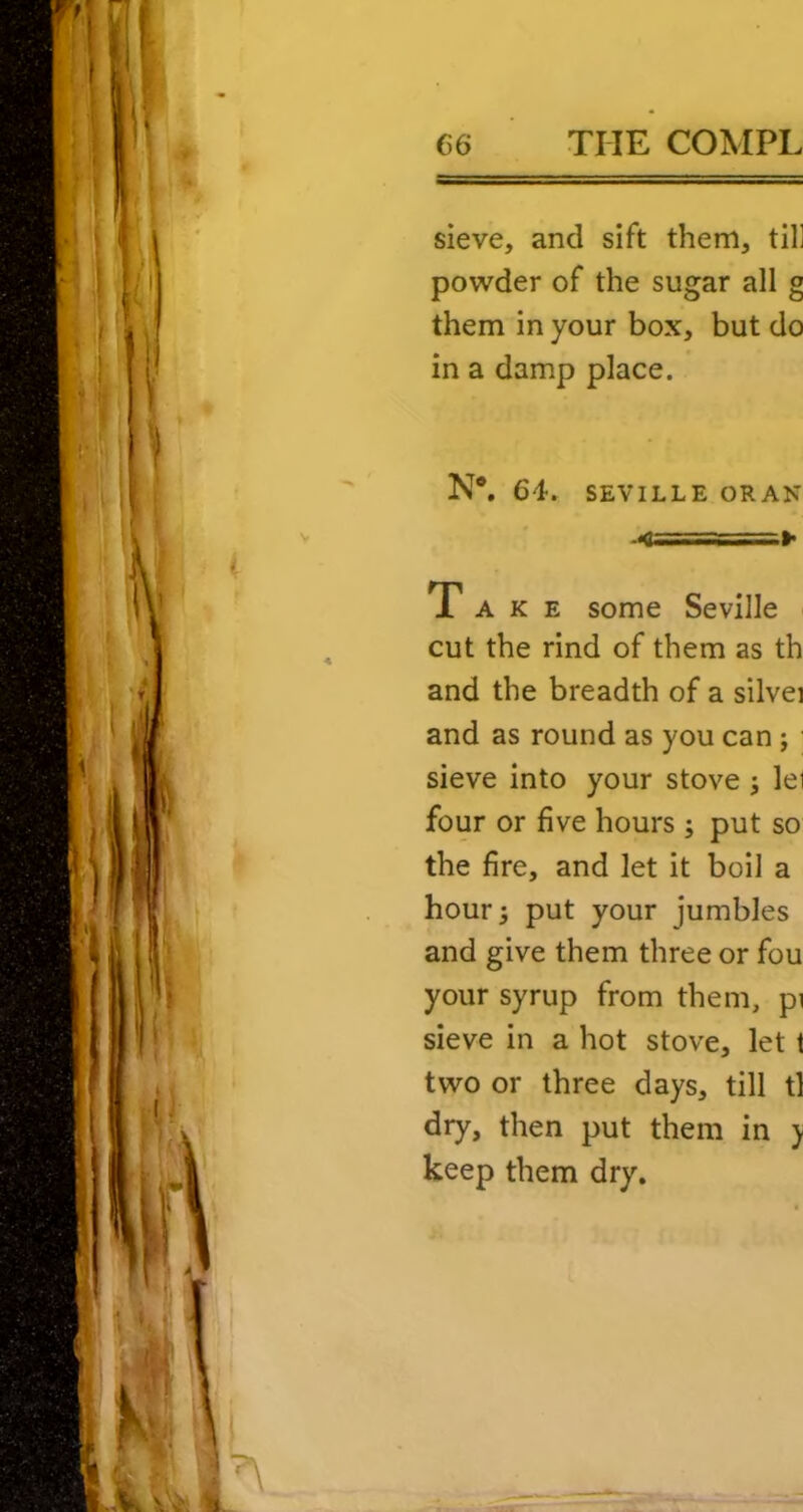 sieve, and sift them, til] powder of the sugar all g them in your box, but do in a damp place. N*. 64. SEVILLE ORAN .<==========»• Take some Seville cut the rind of them as th and the breadth of a silvei and as round as you can ; sieve into your stove ; lei four or five hours; put so the fire, and let it boil a hour 5 put your jumbles and give them three or fou your syrup from them, pi sieve in a hot stove, let t two or three days, till tl dry, then put them in ) keep them dry.