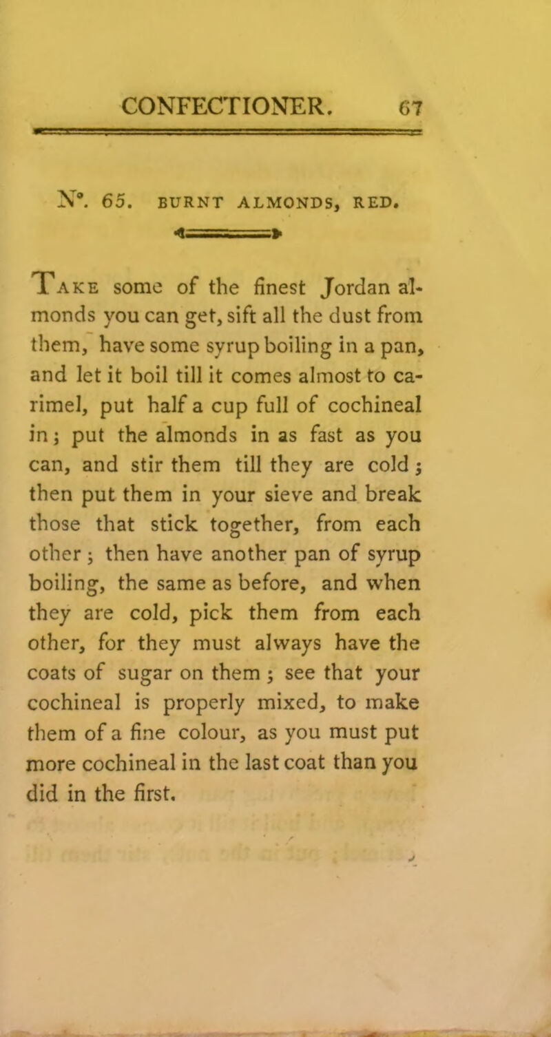 N. 65. BURNT ALMONDS, RED. > Take some of the finest Jordan al- monds you can get, sift all the dust from them, have some syrup boiling in a pan, and let it boil till it comes almost to ca- rimel, put half a cup full of cochineal in j put the almonds in as fast as you can, and stir them till they are cold; then put them in your sieve and break those that stick together, from each other ; then have another pan of syrup boiling, the same as before, and when they are cold, pick them from each other, for they must always have the coats of sugar on them ; see that your cochineal is properly mixed, to make them of a fine colour, as you must put more cochineal in the last coat than you did in the first.